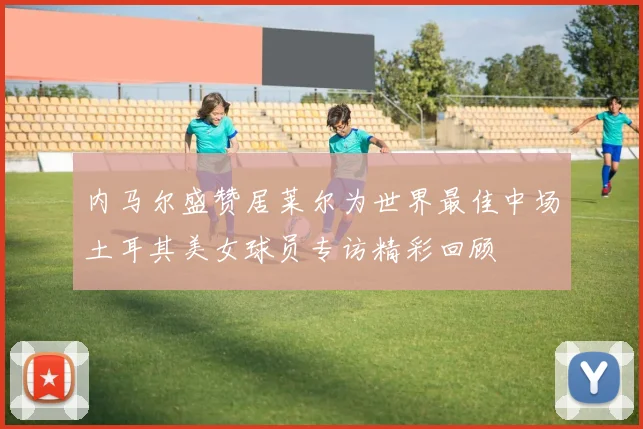内马尔盛赞居莱尔为世界最佳中场土耳其美女球员专访精彩回顾