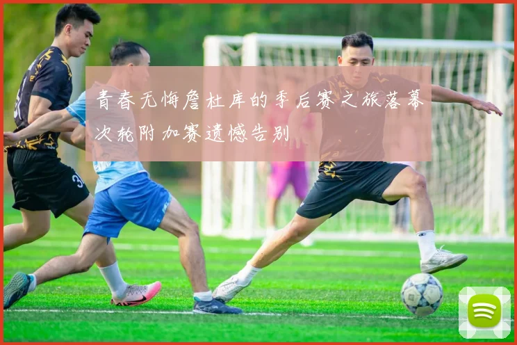 青春无悔詹杜库的季后赛之旅落幕次轮附加赛遗憾告别