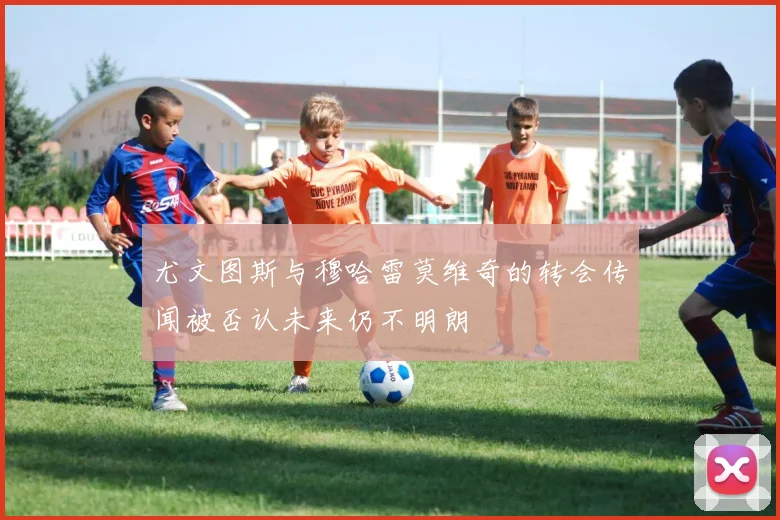 尤文图斯与穆哈雷莫维奇的转会传闻被否认未来仍不明朗