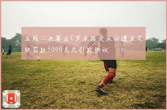 亚冠二决赛后C罗未接受采访遭亚足联罚款5000美元引发热议