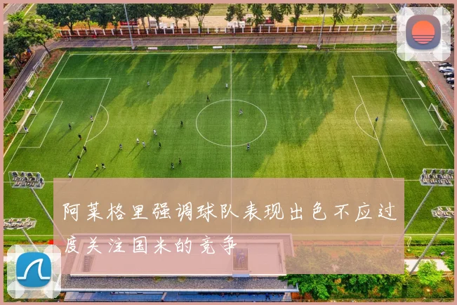 阿莱格里强调球队表现出色不应过度关注国米的竞争
