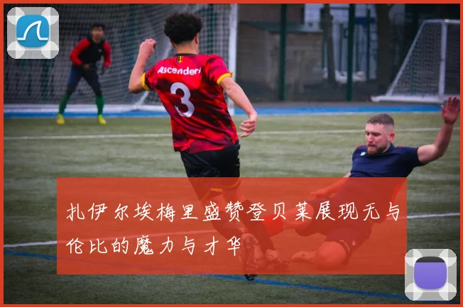 扎伊尔埃梅里盛赞登贝莱展现无与伦比的魔力与才华