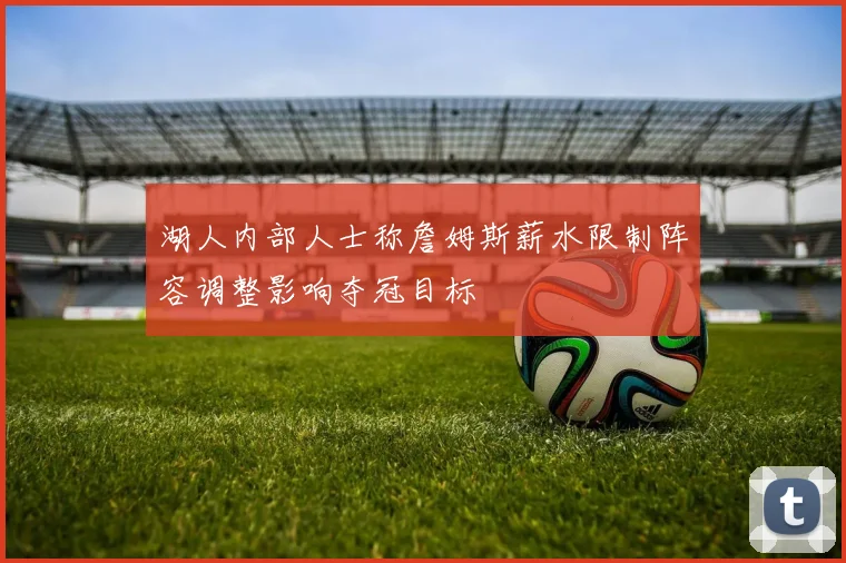 湖人内部人士称詹姆斯薪水限制阵容调整影响夺冠目标