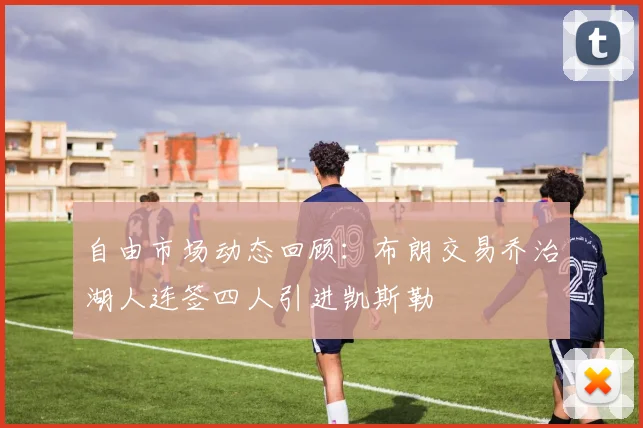 自由市场动态回顾：布朗交易乔治湖人连签四人引进凯斯勒