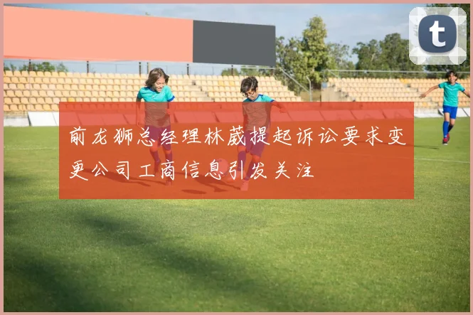 前龙狮总经理林葳提起诉讼要求变更公司工商信息引发关注
