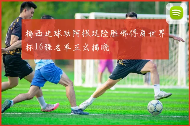 梅西进球助阿根廷险胜佛得角世界杯16强名单正式揭晓