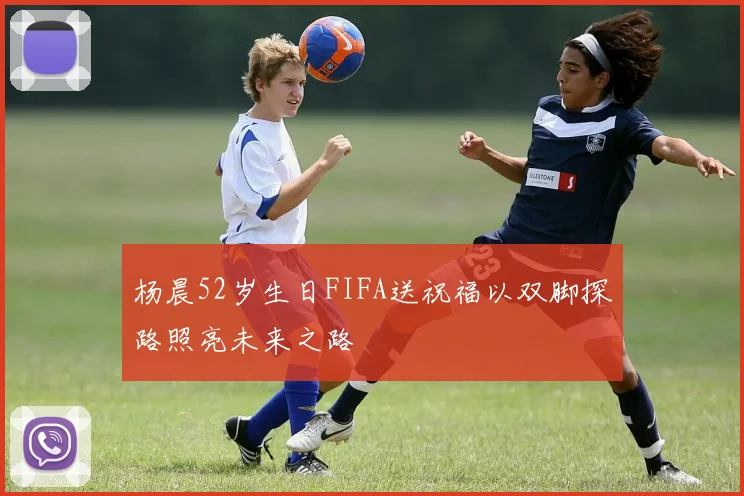 杨晨52岁生日FIFA送祝福以双脚探路照亮未来之路