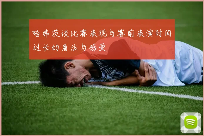 哈弗茨谈比赛表现与赛前表演时间过长的看法与感受