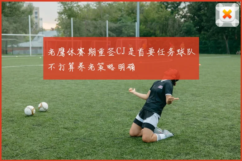 老鹰休赛期重签CJ是首要任务球队不打算养老策略明确