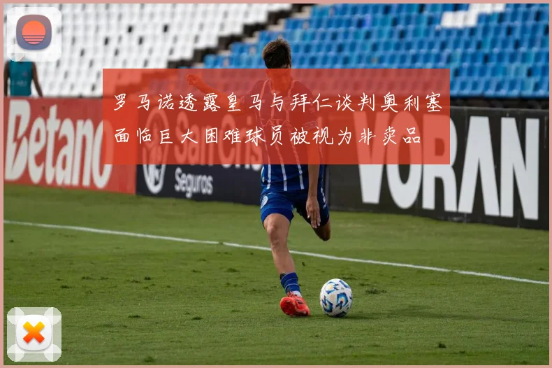 罗马诺透露皇马与拜仁谈判奥利塞面临巨大困难球员被视为非卖品