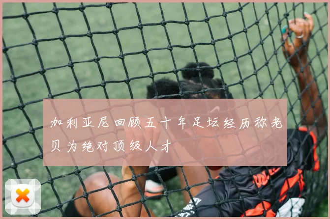 加利亚尼回顾五十年足坛经历称老贝为绝对顶级人才