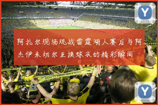 阿扎尔现场观战雷霆湖人赛后与阿杰伊米切尔互换球衣的精彩瞬间