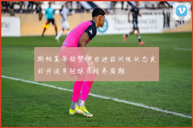 斯帕莱蒂称赞伊尔迪兹训练状态良好并谈年轻球员培养周期