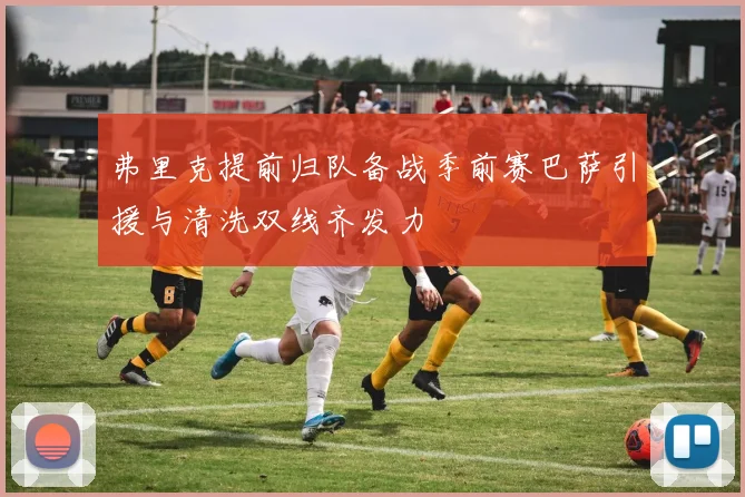 弗里克提前归队备战季前赛巴萨引援与清洗双线齐发力