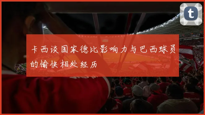 卡西谈国家德比影响力与巴西球员的愉快相处经历