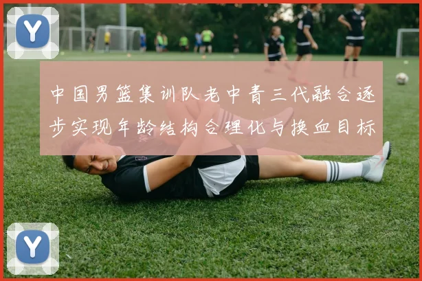 中国男篮集训队老中青三代融合逐步实现年龄结构合理化与换血目标