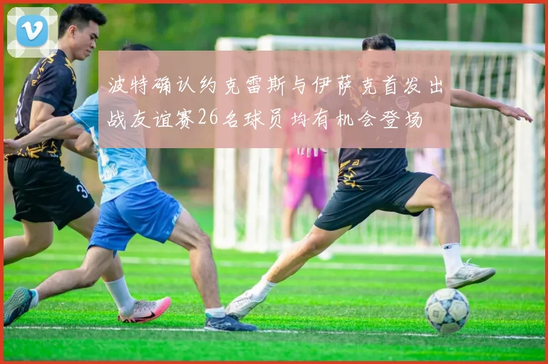 波特确认约克雷斯与伊萨克首发出战友谊赛26名球员均有机会登场