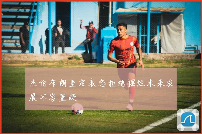 杰伦布朗坚定表态拒绝摆烂未来发展不容置疑